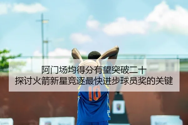 阿门场均得分有望突破二十 探讨火箭新星竞逐最快进步球员奖的关键