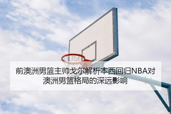前澳洲男篮主帅戈尔解析本西回归NBA对澳洲男篮格局的深远影响